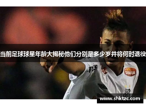 当前足球球星年龄大揭秘他们分别是多少岁并将何时退役
